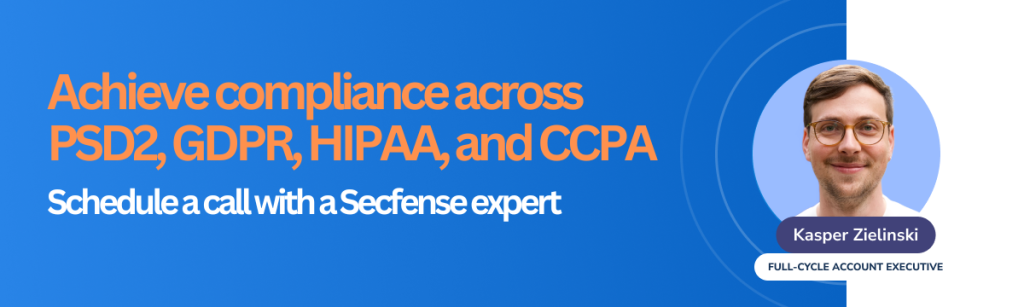 Achieve compliance across PSD2, GDPR, HIPAA, and CCPA Schedule a call with a Secfense expert